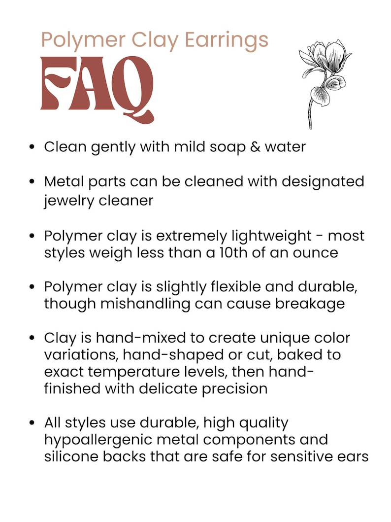 May include: FAQ about polymer clay earrings. Clean gently with mild soap and water. Metal parts can be cleaned with jewellery cleaner. Polymer clay is extremely lightweight, flexible, and durable. Clay is hand-mixed, hand-shaped, or cut, baked to exact temperature levels, then hand-finished with delicate precision. All styles use durable, high-quality hypoallergenic metal components and silicone backs that are safe for sensitive ears.