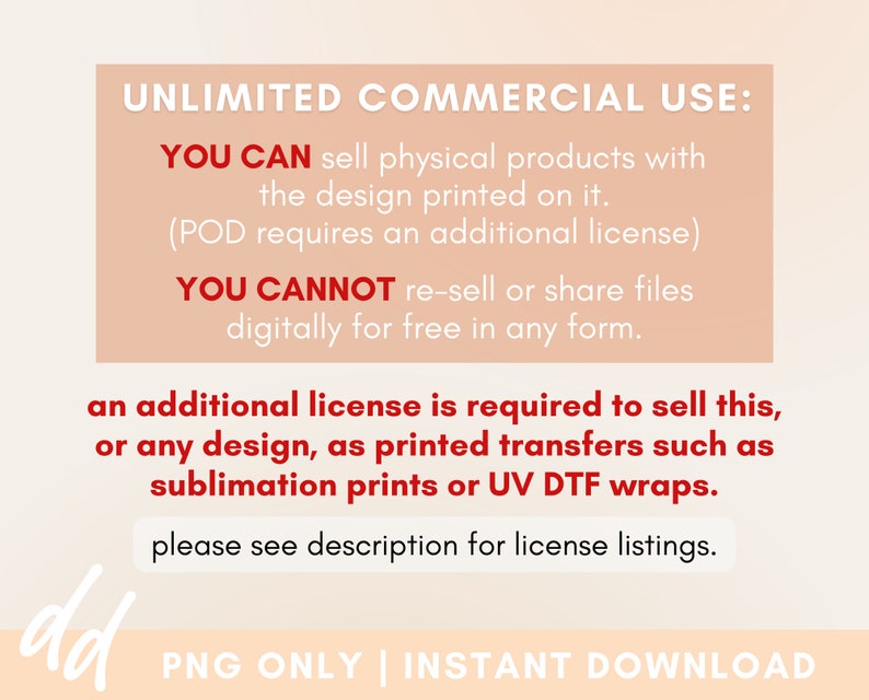 May include: Text on a pink background explaining the commercial use of a digital design. It states that you can sell physical products with the design printed on it, but you cannot re-sell or share files digitally for free. It also states that an additional license is required to sell printed transfers such as sublimation prints or UV DTF wraps. The text also includes the phrase "please see description for license listings."