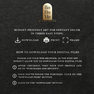 May include: A black and white graphic with instructions on how to download digital files from Etsy. The graphic includes the text "Bo Ho Me printables" and "BUDGET-FRIENDLY ART FOR INSTANT DECOR IN THREE EASY STEPS: DOWNLOAD PRINT FRAME".