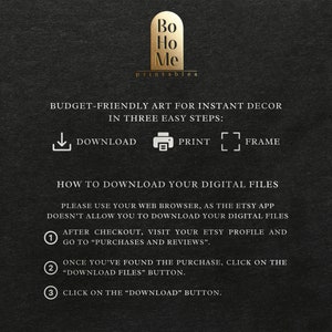 May include: A black and white graphic with instructions on how to download digital files from Etsy. The graphic includes the text "Bo Ho Me printables" and "BUDGET-FRIENDLY ART FOR INSTANT DECOR IN THREE EASY STEPS: DOWNLOAD PRINT FRAME".
