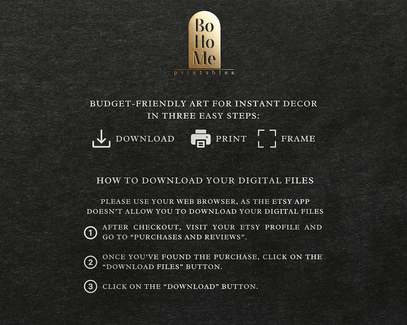 May include: A black and white graphic with instructions on how to download digital files from Etsy. The graphic includes the text "Bo Ho Me printables" and "BUDGET-FRIENDLY ART FOR INSTANT DECOR IN THREE EASY STEPS: DOWNLOAD PRINT FRAME".