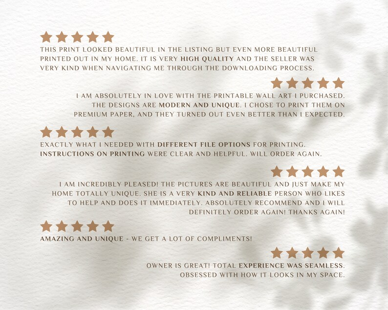 May include: Five-star reviews for printable wall art. The reviews highlight the high quality of the prints, the seller's helpfulness, and the unique designs. The text reads: "This print looked beautiful in the listing but even more beautiful printed out in my home. It is very high quality and the seller was very kind when navigating me through the downloading process." "I am absolutely in love with the printable wall art I purchased. The designs are modern and unique. I chose to print them on premium paper, and they turned out even better than I expected." "Exactly what I needed with different file options for printing. Instructions on printing were clear and helpful. Will order again." "I am incredibly pleased! The pictures are beautiful and just make my home totally unique. She is a very kind and reliable person who likes to help and does it immediately. Absolutely recommend and I will definitely order again! Thanks again!" "Amazing and unique - we get a lot of compliments!" "Owner is great! Total experience was seamless. Obsessed with how it looks in my space."