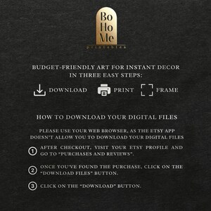 May include: A black and white graphic with instructions on how to download digital files from Etsy. The graphic includes the text "Bo Ho Me printables" and "BUDGET-FRIENDLY ART FOR INSTANT DECOR IN THREE EASY STEPS: DOWNLOAD PRINT FRAME".