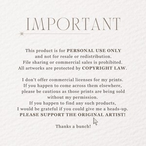 May include: Text on a white background that reads "IMPORTANT" followed by a statement about the product being for personal use only and not for resale or redistribution. The text also states that file sharing or commercial sales are prohibited and that all artwork is protected by copyright law. The text continues to state that the artist does not offer commercial licenses for their prints and asks buyers to be cautious if they see the prints being sold elsewhere. The text ends by asking buyers to support the original artist.