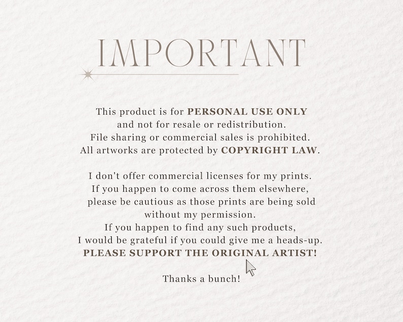 May include: Text on a white background that reads "IMPORTANT" followed by a statement about the product being for personal use only and not for resale or redistribution. The text also states that file sharing or commercial sales are prohibited and that all artwork is protected by copyright law. The text continues to state that the artist does not offer commercial licenses for their prints and asks buyers to be cautious if they see the prints being sold elsewhere. The text ends by asking buyers to support the original artist.