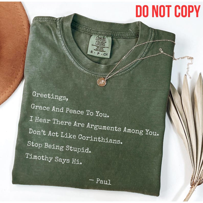 Funny Christian Shirt
If Apostle Paul were to send us a letter today, you can almost imagine him penning it with a touch of humor, especially if addressing some of the same issues he tackled in his letters to the early churches. This whimsical Christian T-shirt captures that playful spirit with Don’t act like Corinthians.” 
This shirt is perfect for wearing to church services, Bible study sessions, or any casual gathering where a touch of humor is appreciated.