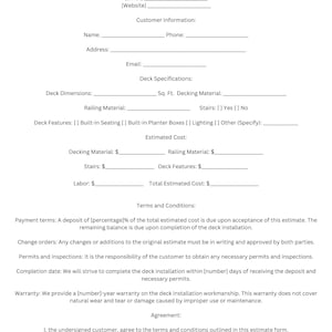 May include: A deck installation estimate form with sections for customer information, deck specifications, estimated cost, terms and conditions, and an agreement. The form includes fields for company name, phone number, email address, website, name, phone, address, email, deck dimensions, railing material, square footage of decking material, stairs, deck features, estimated cost of decking material, railing material, stairs, deck features, labor, total estimated cost, customer signature, and date.