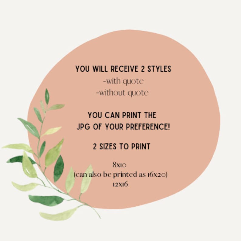 May include: A peach-colored circle with text that reads "YOU WILL RECEIVE 2 STYLES -with quote -without quote YOU CAN PRINT THE JPG OF YOUR PREFERENCE! 2 SIZES TO PRINT 8x10 (can also be printed as 16x20) 12x16". The circle is surrounded by green leaves.