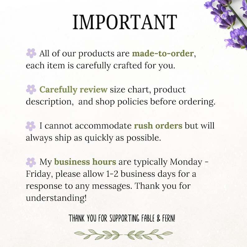 May include: A text-based image with the word "IMPORTANT" in large, green letters. The text explains that all products are made-to-order, carefully crafted, and that customers should review size charts, product descriptions, and shop policies before ordering. The text also states that rush orders cannot be accommodated, but the seller will ship as quickly as possible. The text also states that business hours are typically Monday-Friday, and customers should allow 1-2 business days for a response to any messages. The text ends with "Thank you for understanding!" and "THANK YOU FOR SUPPORTING FABLE & FERN!"