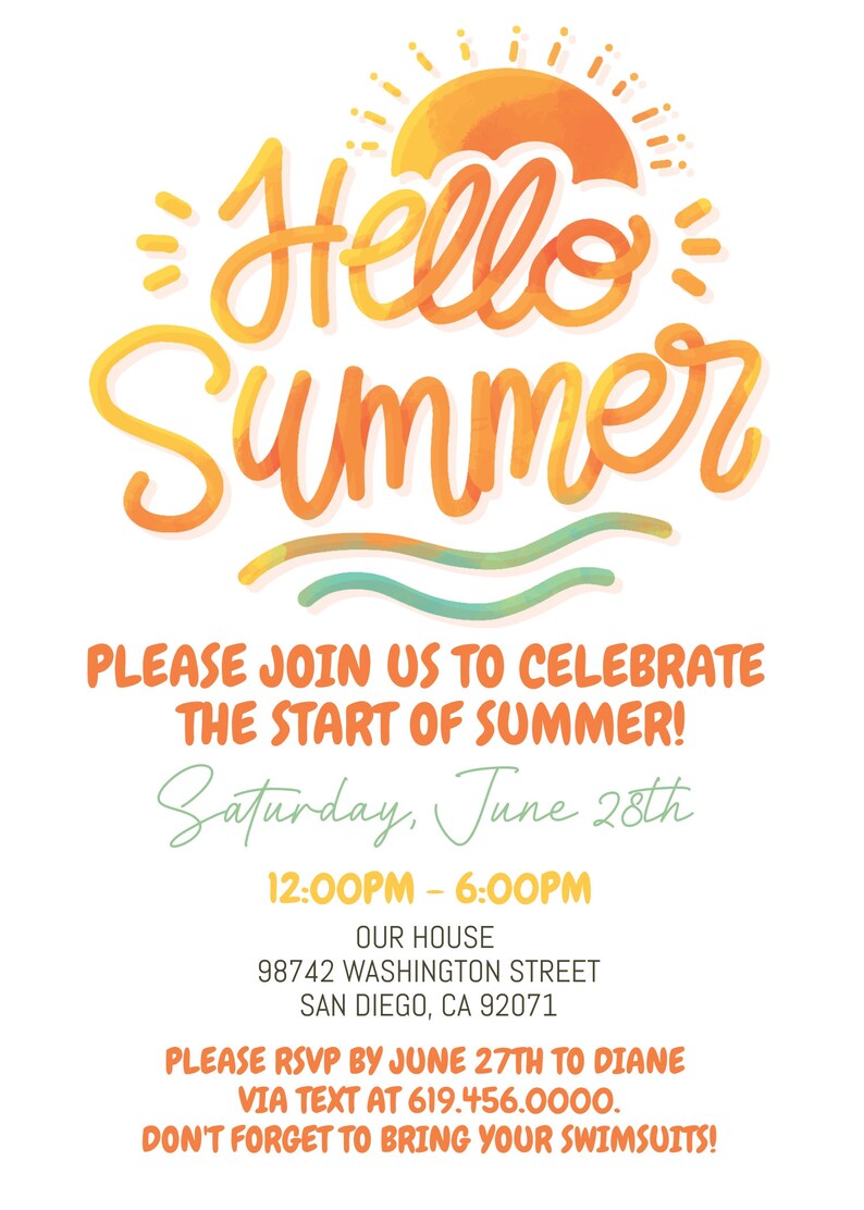 May include: A watercolor illustration of a sun and waves with the text "Hello Summer" in a yellow and orange font. The text below the illustration reads "Please join us to celebrate the start of summer! Saturday, June 28th 12:00PM - 6:00PM Our House 98742 Washington Street San Diego, CA 92071 Please RSVP by June 27th to Diane via text at 619.456.0000. Don't forget to bring your swimsuits!"