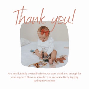 May include: A baby girl wearing a white onesie and a red bow headband is sitting on a white bed. The baby is playing with a variety of colorful fabric bows. The text "Thank you!" is written in pink above the image. The text "As a small, family owned business, we can't thank you enough for your support! Show us some love on social media by tagging @shopmaxandmae" is written below the image.