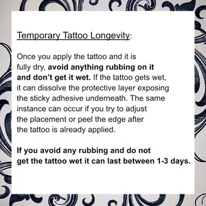 May include: A white background with black text explaining how to make a temporary tattoo last longer. The text says "Temporary Tattoo Longevity: Once you apply the tattoo and it is fully dry, avoid anything rubbing on it and don't get it wet. If the tattoo gets wet, it can dissolve the protective layer exposing the sticky adhesive underneath. The same instance can occur if you try to adjust the placement or peel the edge after the tattoo is already applied. If you avoid any rubbing and do not get the tattoo wet it can last between 1-3 days."