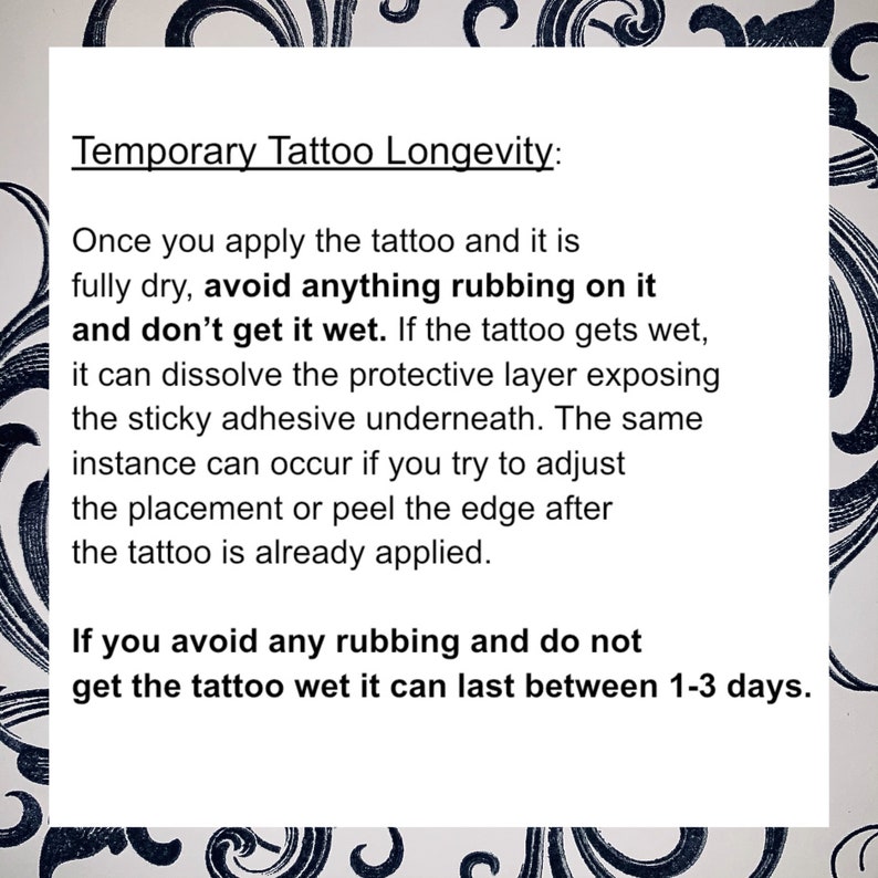May include: A white background with black text explaining how to make a temporary tattoo last longer. The text says "Temporary Tattoo Longevity: Once you apply the tattoo and it is fully dry, avoid anything rubbing on it and don't get it wet. If the tattoo gets wet, it can dissolve the protective layer exposing the sticky adhesive underneath. The same instance can occur if you try to adjust the placement or peel the edge after the tattoo is already applied. If you avoid any rubbing and do not get the tattoo wet it can last between 1-3 days."