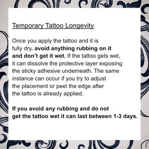 May include: Text on a white background with black floral borders explaining how to make a temporary tattoo last longer. The text says "Temporary Tattoo Longevity: Once you apply the tattoo and it is fully dry, avoid anything rubbing on it and don't get it wet. If the tattoo gets wet, it can dissolve the protective layer exposing the sticky adhesive underneath. The same instance can occur if you try to adjust the placement or peel the edge after the tattoo is already applied. If you avoid any rubbing and do not get the tattoo wet it can last between 1-3 days."