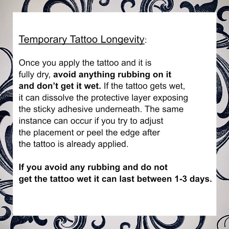 May include: Text on a white background with black floral borders explaining how to make a temporary tattoo last longer. The text says "Temporary Tattoo Longevity: Once you apply the tattoo and it is fully dry, avoid anything rubbing on it and don't get it wet. If the tattoo gets wet, it can dissolve the protective layer exposing the sticky adhesive underneath. The same instance can occur if you try to adjust the placement or peel the edge after the tattoo is already applied. If you avoid any rubbing and do not get the tattoo wet it can last between 1-3 days."