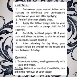 Cut excess paper around tattoo. Peel away the clear plastic layer. Apply the tattoo image side to your skin. Cover with a damp cloth for twenty seconds. Peel back paper off your skin. Allow the tattoo to dry for ten seconds. Do not touch it.