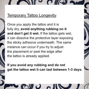 May include: A white background with black text explaining how to make a temporary tattoo last longer. The text says "Temporary Tattoo Longevity: Once you apply the tattoo and it is fully dry, avoid anything rubbing on it and don't get it wet. If the tattoo gets wet, it can dissolve the protective layer exposing the sticky adhesive underneath. The same instance can occur if you try to adjust the placement or peel the edge after the tattoo is already applied. If you avoid any rubbing and do not get the tattoo wet it can last between 1-3 days."