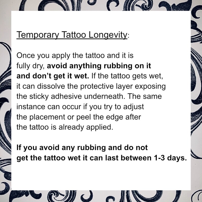 May include: A white background with black text explaining how to make a temporary tattoo last longer. The text says "Temporary Tattoo Longevity: Once you apply the tattoo and it is fully dry, avoid anything rubbing on it and don't get it wet. If the tattoo gets wet, it can dissolve the protective layer exposing the sticky adhesive underneath. The same instance can occur if you try to adjust the placement or peel the edge after the tattoo is already applied. If you avoid any rubbing and do not get the tattoo wet it can last between 1-3 days."