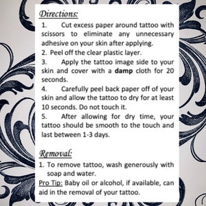 Cut excess paper around tattoo. Peel away the clear plastic layer. Apply the tattoo image side to your skin. Cover with a damp cloth for twenty seconds. Peel back paper off your skin. Allow the tattoo to dry for ten seconds. Do not touch it.