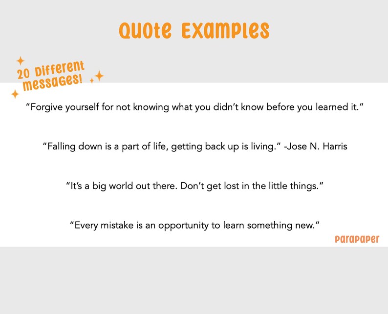 May include: A white graphic display featuring the orange text Quote Examples and 20 Different messages! with four inspirational quotes: Forgive yourself for not knowing what you didn't know before you learned it., Falling down is a part of life, getting back up is living. -Jose N. Harris, It's a big world out there. Don't get lost in the little things., and Every mistake is an opportunity to learn something new. The word parapaper appears in the bottom right corner.