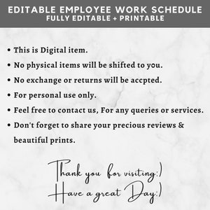 May include: A white marble background with black text that reads "EDITABLE EMPLOYEE WORK SCHEDULE FULLY EDITABLE + PRINTABLE" and a list of bullet points: "This is Digital item.", "No physical items will be shifted to you.", "No exchange or returns will be accpted.", "For personal use only.", "Feel free to contact us, For any queries or services.", "Don't forget to share your precious reviews & beautiful prints.", "Thank you for visiting:)", "Have a great Day:)"