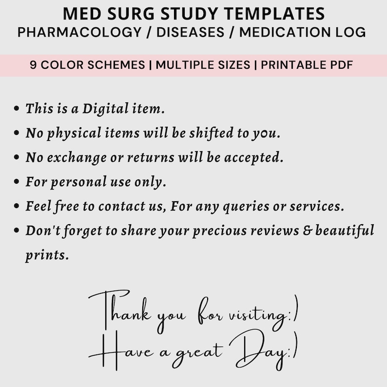 May include: A digital download for printable study templates for medical surgical nursing. The templates include pharmacology, diseases, and medication logs. The text on the image says "MED SURG STUDY TEMPLATES PHARMACOLOGY / DISEASES / MEDICATION LOG 9 COLOR SCHEMES | MULTIPLE SIZES | PRINTABLE PDF This is a Digital item. No physical items will be shifted to you. No exchange or returns will be accepted. For personal use only. Feel free to contact us, For any queries or services. Don't forget to share your precious reviews & beautiful prints. Thank you for visiting.) Have a great Day:)"