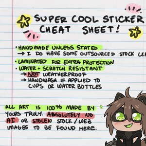 May include: A handwritten cheat sheet for sticker buyers. It says "Super Cool Sticker Cheat Sheet!" and lists details about the stickers, including that they are handmade, laminated for extra protection, water and scratch resistant, and not weatherproof. It also says "All art is 100% made by yours truly. Absolutely no AI or stolen stock/web images to be found here."