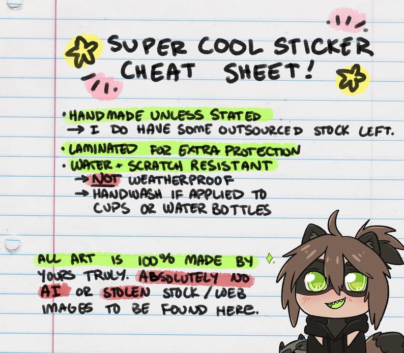 May include: A handwritten cheat sheet for sticker buyers. It says "Super Cool Sticker Cheat Sheet!" and lists details about the stickers, including that they are handmade, laminated for extra protection, water and scratch resistant, and not weatherproof. It also says "All art is 100% made by yours truly. Absolutely no AI or stolen stock/web images to be found here."