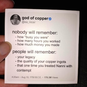 May include: A white square with rounded corners features a blue checkmark and the text "god of copper" with the Twitter handle "@ea_nicer". The text below reads "nobody will remember: - how "busy you were" - how many hours you worked - how much money you made people will remember: - your legacy - the quality of your copper ingots - that one time you treated Nanni with contempt". The bottom of the square has the date and time "4:20am Aug 10, 1750 B.C.E." and the number of views "178.3M Views".