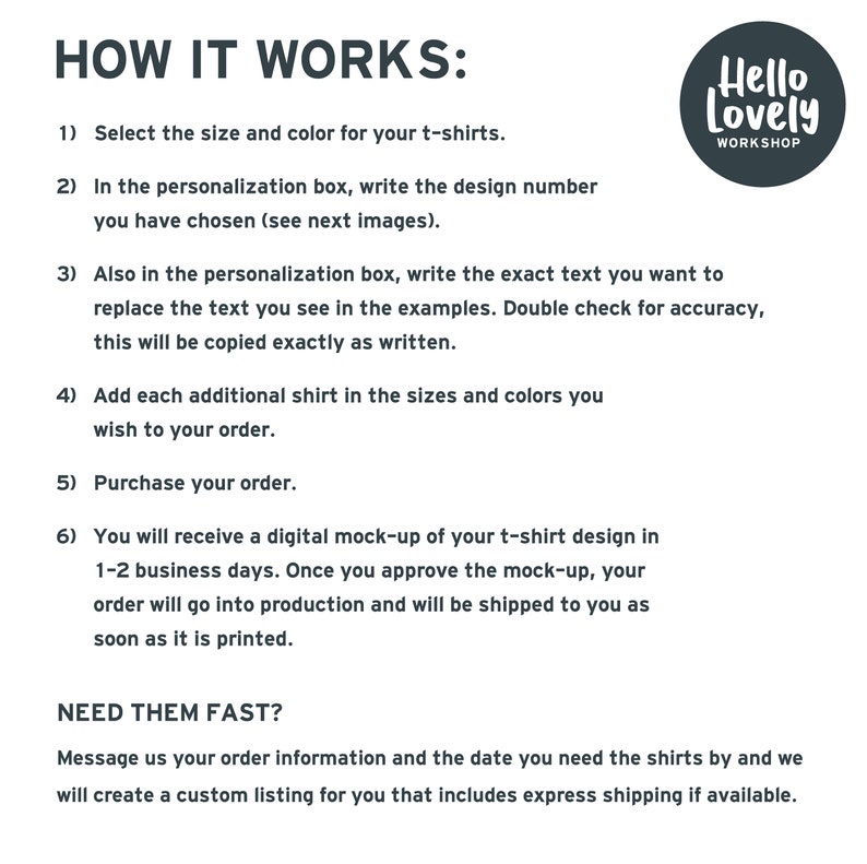 May include: How to order custom t-shirts from Hello Lovely Workshop.  Select the size and color, write the design number, and personalize the text.  Add additional shirts and purchase your order.  You will receive a digital mock-up of your design in 1-2 business days.  Need your order fast?  Message Hello Lovely Workshop with your order information and the date you need the shirts by.
