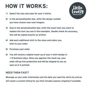 May include: How to order custom t-shirts from Hello Lovely Workshop.  Select the size and color, write the design number, and personalize the text.  Add additional shirts and purchase your order.  You will receive a digital mock-up of your design in 1-2 business days.  Need your order fast?  Message Hello Lovely Workshop with your order information and the date you need the shirts by.