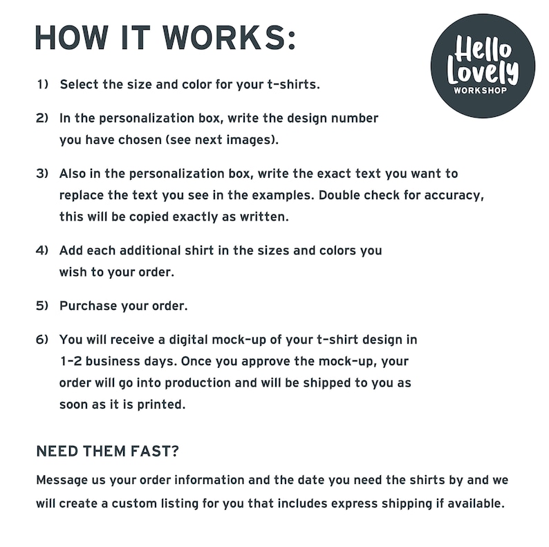 May include: How to order custom t-shirts from Hello Lovely Workshop.  Select the size and color, write the design number, and personalize the text.  Add additional shirts and purchase your order.  You will receive a digital mock-up of your design in 1-2 business days.  Need your order fast?  Message Hello Lovely Workshop with your order information and the date you need the shirts by.