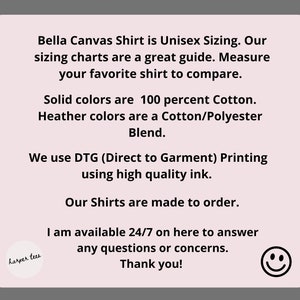 May include: A pink and white text graphic with the text "Bella Canvas Shirt is Unisex Sizing. Our sizing charts are a great guide. Measure your favorite shirt to compare. Solid colors are 100 percent Cotton. Heather colors are a Cotton/Polyester Blend. We use DTG (Direct to Garment) Printing using high quality ink. Our Shirts are made to order. I am available 24/7 on here to answer any questions or concerns. Thank you!" and a small graphic of a smiley face.