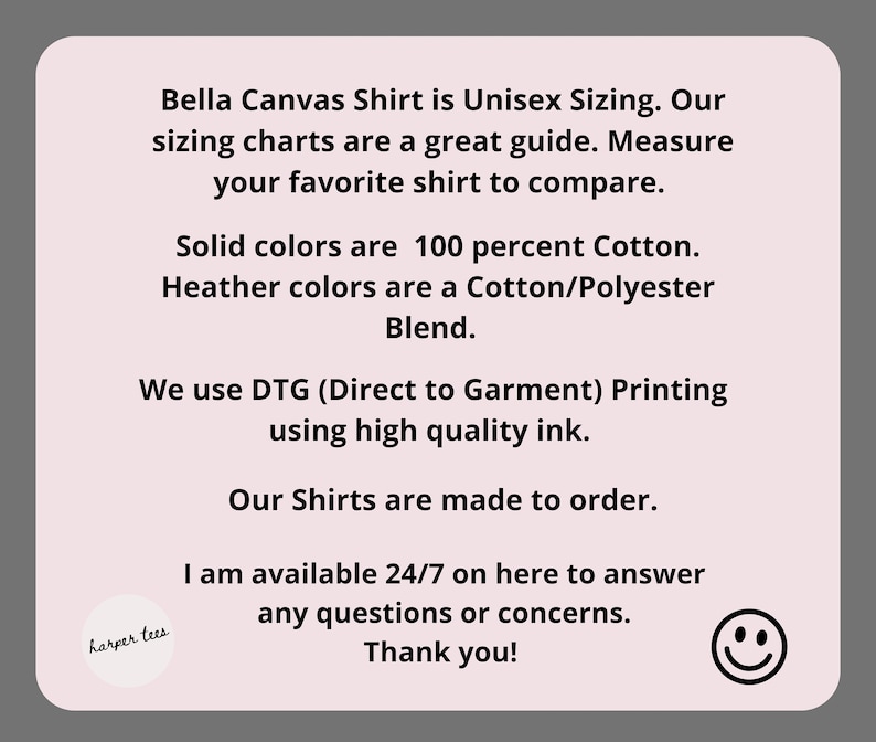 May include: A pink and white text graphic with the text "Bella Canvas Shirt is Unisex Sizing. Our sizing charts are a great guide. Measure your favorite shirt to compare. Solid colors are 100 percent Cotton. Heather colors are a Cotton/Polyester Blend. We use DTG (Direct to Garment) Printing using high quality ink. Our Shirts are made to order. I am available 24/7 on here to answer any questions or concerns. Thank you!" and a small graphic of a smiley face.