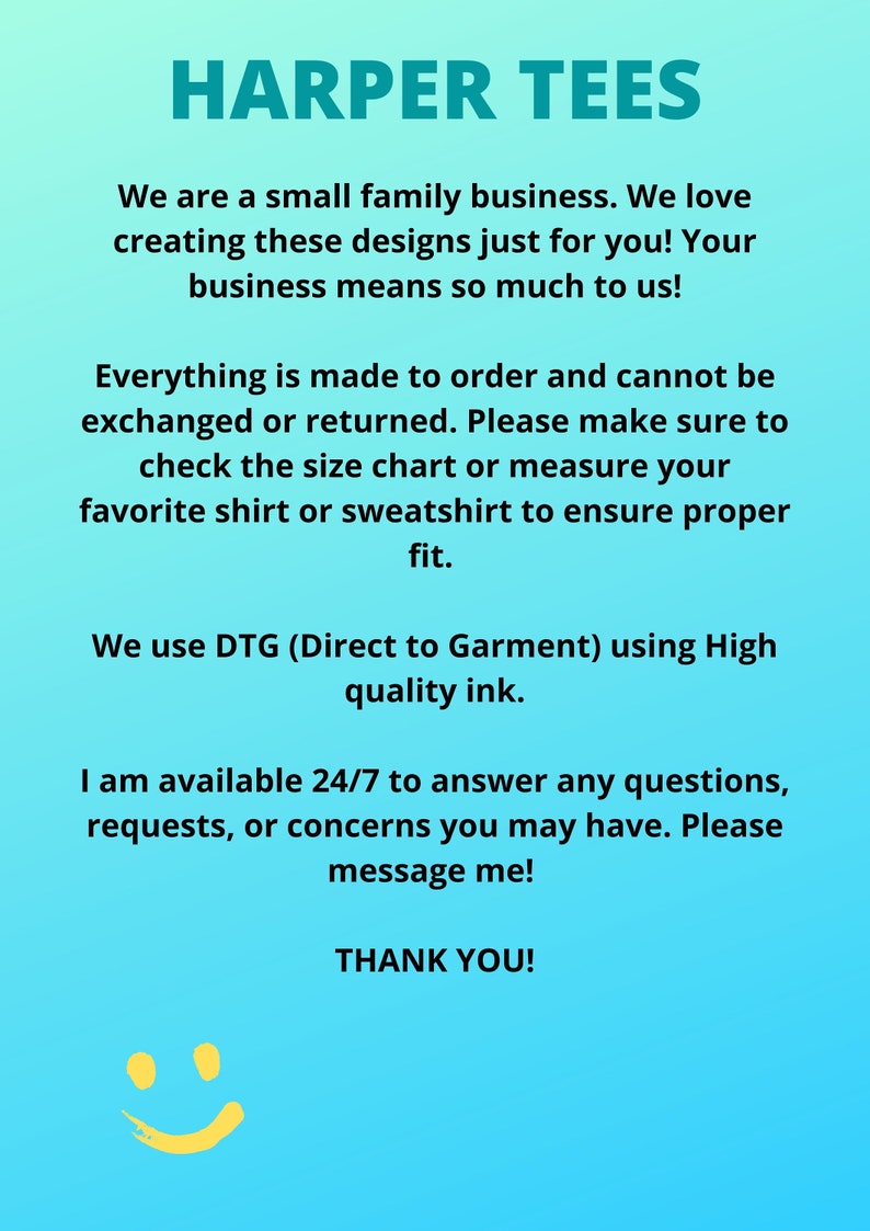 May include: Text on a blue background that reads "HARPER TEES". The text continues with information about the business, including that it is a small family business that creates custom designs. The text also states that everything is made to order and cannot be exchanged or returned. The text also states that the business uses Direct to Garment printing with high quality ink. The text concludes with a message that the business is available 24/7 to answer any questions, requests, or concerns. The text ends with "THANK YOU!" and a yellow smiley face.