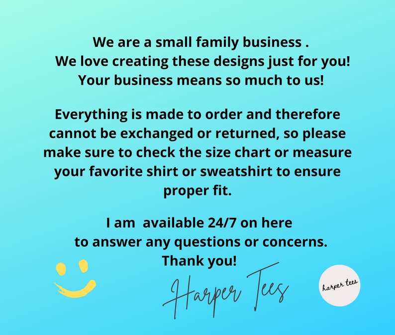 May include: A blue background with white text that reads "We are a small family business. We love creating these designs just for you! Your business means so much to us! Everything is made to order and therefore cannot be exchanged or returned, so please make sure to check the size chart or measure your favourite shirt or sweatshirt to ensure proper fit. I am available 24/7 on here to answer any questions or concerns. Thank you! Harper Tees harper tees". A yellow smiley face is in the bottom left corner.