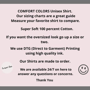 May include: Text on a pink background with the words "COMFORT COLORS Unisex Shirt."  "Our sizing charts are a great guide. Measure your favourite shirt to compare."  "Super Soft 100 percent Cotton."  "If you want the oversized look go up a size or two."  "We use DTG (Direct to Garment) Printing using high quality ink."  "Our Shirts are made to order."  "We are available 24/7 on here to answer any questions or concerns."  "Thank You".