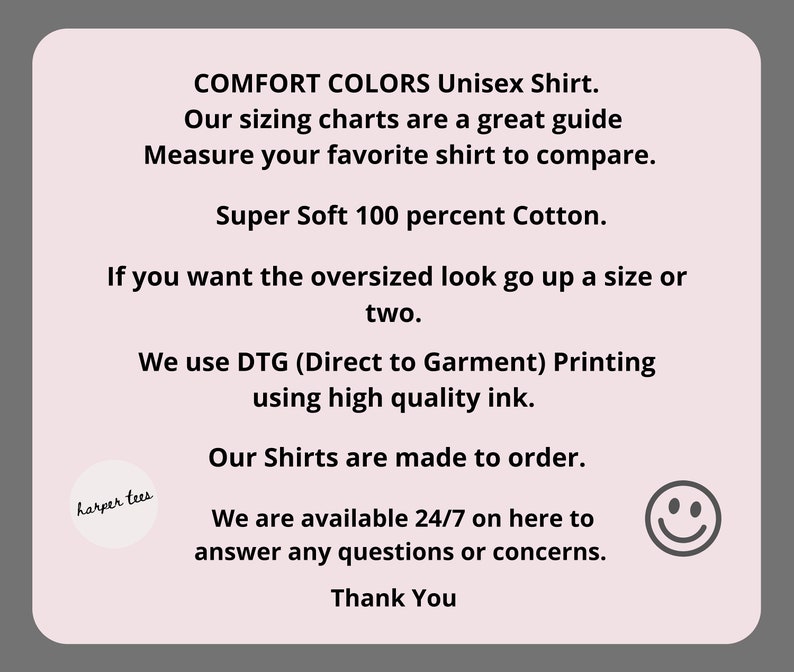 May include: Text on a pink background with the words "COMFORT COLORS Unisex Shirt."  "Our sizing charts are a great guide. Measure your favourite shirt to compare."  "Super Soft 100 percent Cotton."  "If you want the oversized look go up a size or two."  "We use DTG (Direct to Garment) Printing using high quality ink."  "Our Shirts are made to order."  "We are available 24/7 on here to answer any questions or concerns."  "Thank You".
