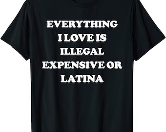 Everything I Love Is Illegal Expensive Latina Funny Joke Rude Humor T Shirt