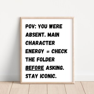 May include: Black and white text on a white background in a framed print. The text reads: "POV: YOU WERE ABSENT. MAIN CHARACTER ENERGY = CHECK THE FOLDER BEFORE ASKING. STAY ICONIC."