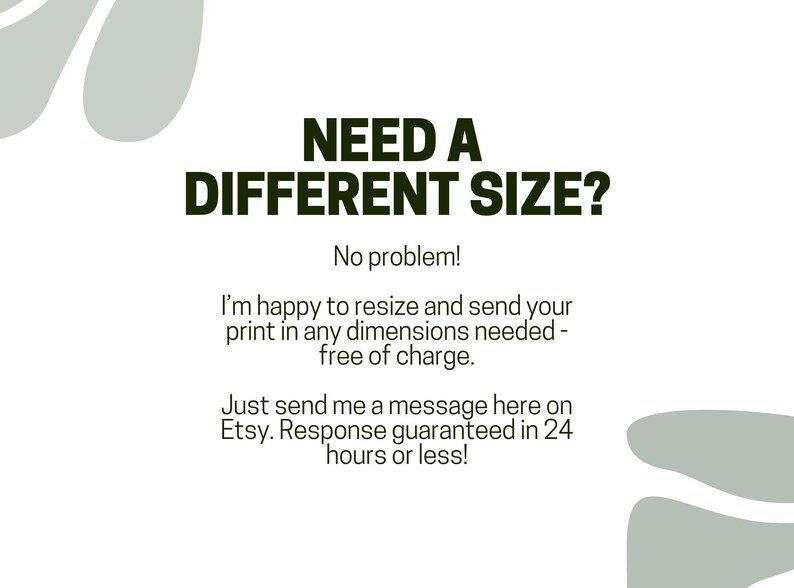 May include: Text on a white background with green accents. The text reads "NEED A DIFFERENT SIZE? No problem! I'm happy to resize and send your print in any dimensions needed - free of charge. Just send me a message here on Etsy. Response guaranteed in 24 hours or less!"