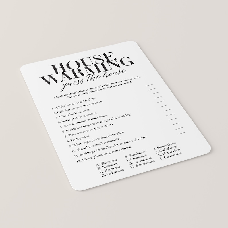 May include: A printable housewarming game with a black and white design. The game asks players to match descriptions to different types of houses. The descriptions include: a light beacon to guide ships, a cafe that serves coffee and treats, where birds eat seeds, an inside plant or succulent, stays at another person's house, residential property in an agricultural setting, a place where inventory is stored, a poultry shed, where legal proceedings take place, a school in a small community, a building with facilities for members of a club, and where plants are grown or started. The answer choices include: warehouse, birdhouse, henhouse, lighthouse, farmhouse, clubhouse, greenhouse, schoolhouse, house guest, coffeehouse, house plant, and courthouse.