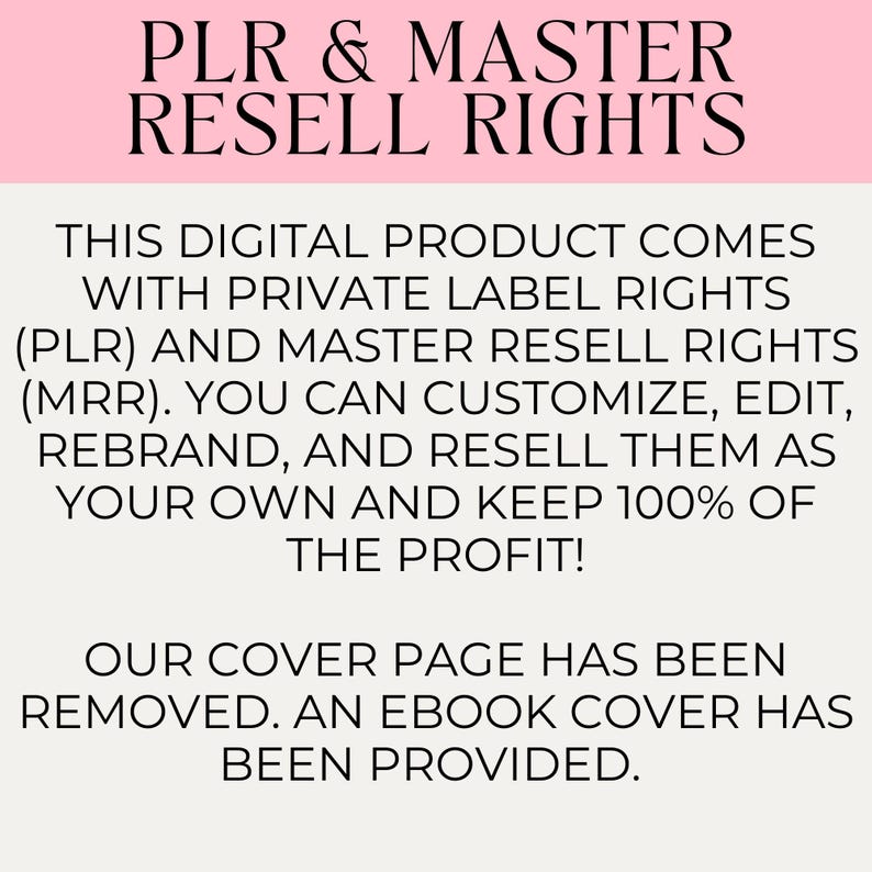 May include: Text on a pink background that reads "PLR & MASTER RESELL RIGHTS. THIS DIGITAL PRODUCT COMES WITH PRIVATE LABEL RIGHTS (PLR) AND MASTER RESELL RIGHTS (MRR). YOU CAN CUSTOMIZE, EDIT, REBRAND, AND RESELL THEM AS YOUR OWN AND KEEP 100% OF THE PROFIT! OUR COVER PAGE HAS BEEN REMOVED. AN EBOOK COVER HAS BEEN PROVIDED."