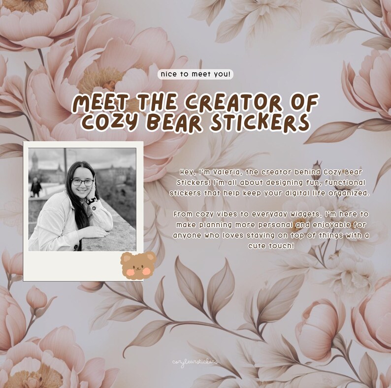 May include: A woman smiles at the camera in a black and white photo. She is wearing glasses and a light-colored sweater. The photo is in a white frame with a brown border. The text "Meet the creator of Cozy Bear Stickers" is in brown text on a pink floral background. The text "Hey, I'm Valeria, the creator behind Cozy Bear Stickers! I'm all about designing fun, functional stickers that help keep your digital life organized. From cozy vibes to everyday widgets. I'm here to make planning more personal and enjoyable for anyone who loves staying on top of things with a cute touch!" is below the photo. A cartoon brown bear with a pink nose is below the text.