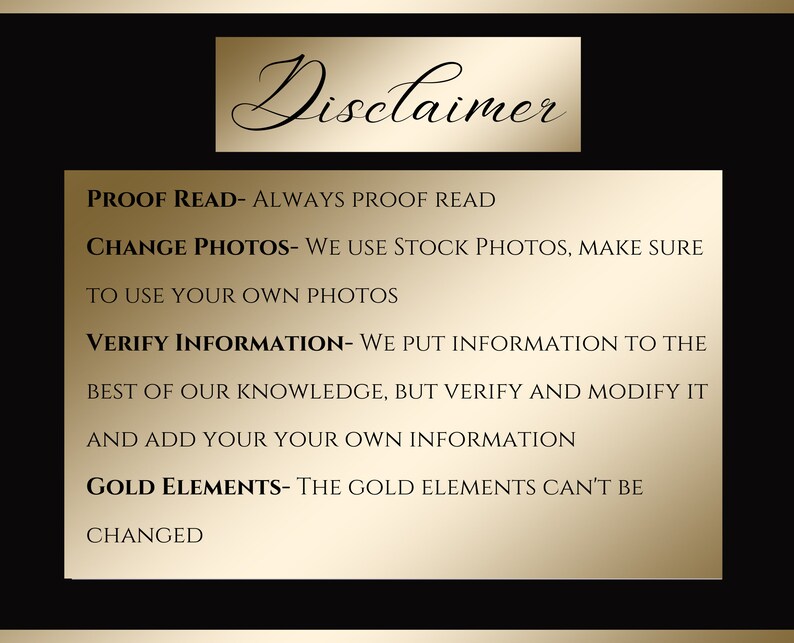 May include: A gold disclaimer text box on a black background with the following text: PROOF READ- ALWAYS PROOF READ CHANGE PHOTOS- WE USE STOCK PHOTOS, MAKE SURE TO USE YOUR OWN PHOTOS VERIFY INFORMATION- WE PUT INFORMATION TO THE BEST OF OUR KNOWLEDGE, BUT VERIFY AND MODIFY IT AND ADD YOUR YOUR OWN INFORMATION GOLD ELEMENTS- THE GOLD ELEMENTS CAN'T BE CHANGED