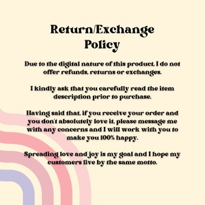 May include: Text-based return and exchange policy for digital products. The policy states that no refunds, returns, or exchanges are offered due to the digital nature of the product. The seller encourages buyers to carefully read the item description before purchasing. The seller also states that they will work with buyers to resolve any concerns and make them happy. The seller's goal is to spread love and joy, and they hope their customers live by the same motto.