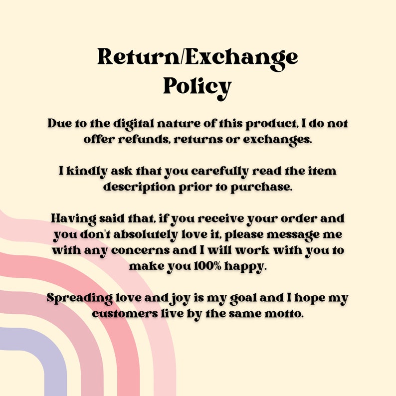 May include: Text-based return and exchange policy for digital products. The policy states that no refunds, returns, or exchanges are offered due to the digital nature of the product. The seller encourages buyers to carefully read the item description before purchasing. The seller also states that they will work with buyers to resolve any concerns and make them happy. The seller's goal is to spread love and joy, and they hope their customers live by the same motto.