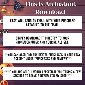 May include: Text on a woodgrain background with a Halloween theme. The text reads "This is an instant download. Etsy will send an email with your purchase attached to the email. Simply download it directly to your phone/computer and you're all set. You can also find any digital purchases in your Etsy account under "Purchases and Reviews". If you are able, I would appreciate you taking a few seconds to leave a review for my shop!"