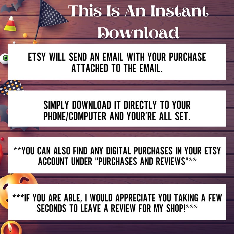 May include: Text on a woodgrain background with a Halloween theme. The text reads "This is an instant download. Etsy will send an email with your purchase attached to the email. Simply download it directly to your phone/computer and you're all set. You can also find any digital purchases in your Etsy account under "Purchases and Reviews". If you are able, I would appreciate you taking a few seconds to leave a review for my shop!"