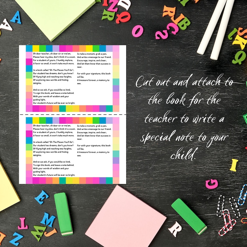 May include: A printable card with a colorful striped background and text that reads "Oh dear teacher, oh dear sir or ma'am. Please hear my plea, don't think it's a scam. For a student of yours, I humbly implore. A favor so small it won't take much more. In a book called 'Oh The Places You'll Go...' Our student has dreams, don't you know? Of flying high and reaching new heights. Of exploring new worlds and finding delights. And so we ask if you would be so kind, To sign this book, and leave a note behind. With your words of wisdom and your guiding light. Our student's future will be ever so bright." The card also includes instructions to cut out and attach to the book for the teacher to write a special note to your child.